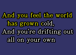 And you feel the world
has grown cold,

And youTe drifting out
all on your own