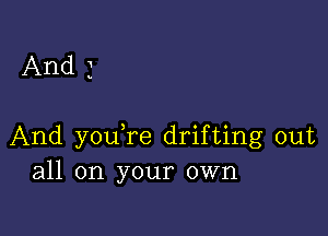 And 3

And youTe drifting out
all on your own