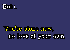 YouTe alone now,
no love of your own