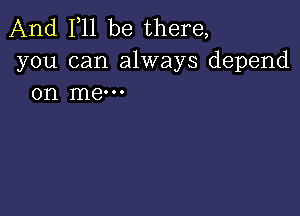 And 111 be there,
you can always depend
on me-