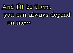 And 111 be there,
you can always depend
on me-