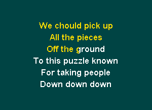 We chould pick up
All the pieces
Off the ground

To this puzzle known
For taking people
Down down down