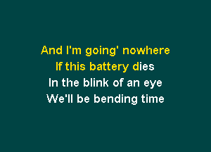 And I'm going' nowhere
If this battery dies

In the blink of an eye
We'll be bending time