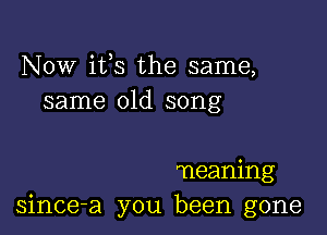 NOW ifs the same,
same old song

meaning
since-a you been gone