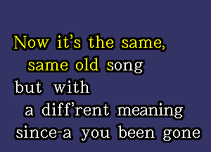 NOW ifs the same,
same old song
but With
a diffrent meaning
since-a you been gone