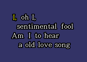 1, oh I,
sentimental fool

Am I to hear
a old love song