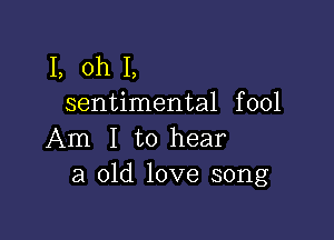 1, oh I,
sentimental fool

Am I to hear
a old love song