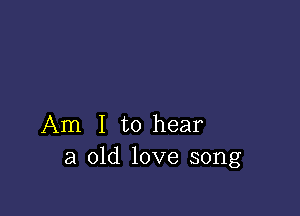 Am I to hear
a old love song