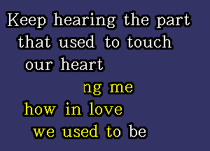 Keep hearing the part
that used to touch
our heart

ng me
how in love
we used to be