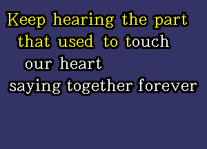 Keep hearing the part
that used to touch
our heart

saying together f orever