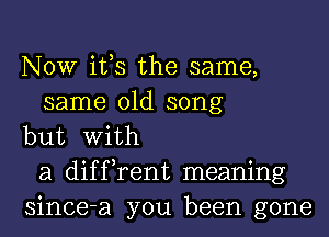 NOW ifs the same,
same old song
but With
a diffrent meaning
since-a you been gone