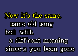 NOW ifs the same,
same old song
but With
a diffrent meaning
since-a you been gone