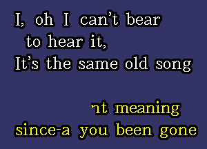 1, oh I canf bear
to hear it,
155 the same old song

11', meaning
since-a you been gone