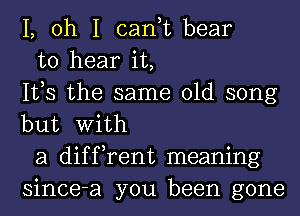 1, oh I can,t bear

to hear it,
IVS the same old song
but With

a diffrent meaning
since-a you been gone