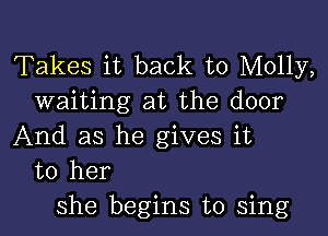 Takes it back to Molly,
waiting at the door

And as he gives it
to her
she begins to sing