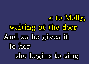 K to Molly,
waiting at the door

And as he gives it
to her
she begins to sing