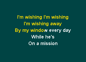 I'm wishing I'm wishing
I'm wishing away
By my window every day

While he's
On a mission