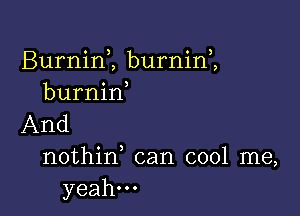 Burnim burnini
burnin

And

nothid can cool me,
yeah...