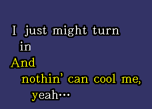 I just might turn
in

And

nothid can cool me,
yeah...