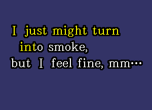 I just might turn
into smoke,

but I feel fine, mm-