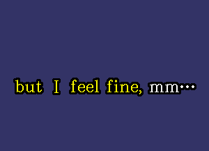 but I feel fine, mmm