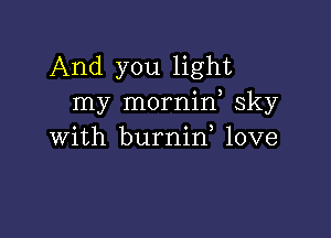 And you light
my mornid sky

with burnin, love