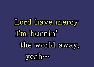 Lord have mercy

Fm burnin
the world away,
yeah.