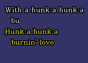 With a hunk-a hunk-a
bu

Hunk-a hunk-a

burnin love