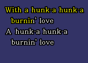 With a hunk-a hunk-a
burnirf love
A hunk-a hunk-a

burnin love