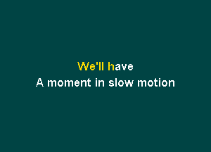 We'll have

A moment in slow motion