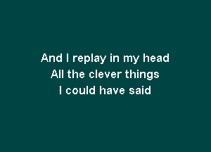 And I replay in my head
All the clever things

I could have said