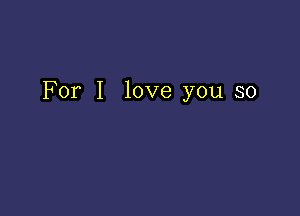 For I love you so