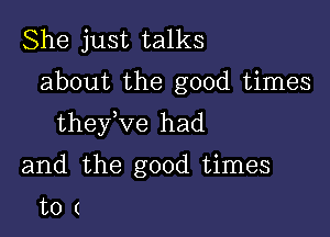 She just talks

about the good times

thefve had

and the good times

t0(