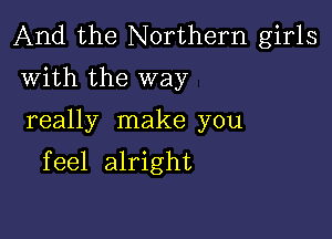 And the Northern girls
with the way

really make you

feel alright