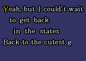 Yeah, but I could,t wait
to get back

in the states
Back to the cutest g.