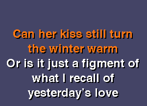 Can her kiss still turn
the winter warm
Or is it just a figment of
what I recall of

yesterdaYs love I