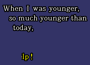 When I was younger,
so much younger than
today,