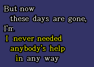 But now

these days are gone,
FIr

I never needed
anybodfs help
in any way