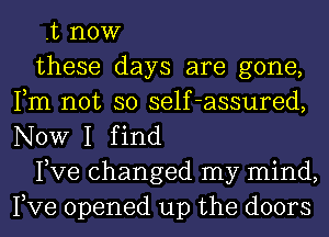 .t now

these days are gone,
Fm not so self-assured,
NOW I find

Pve changed my mind,
Pve opened up the doors