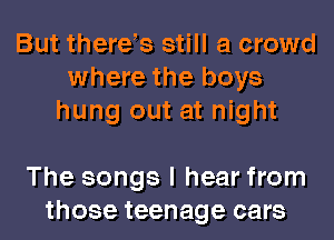 But thereb still a crowd
where the boys
hung out at night

The songs I hear from
those teenage cars