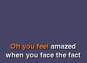 Oh you feel amazed
when you face the fact