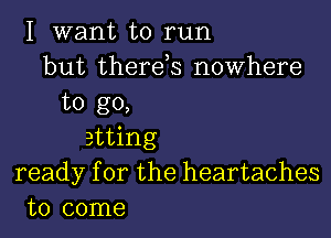 I want to run
but therds nowhere

to go,

atting
ready for the heartaches
to come