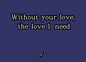 Without your love,
the love I need