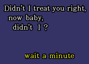 Didn,t I treat you right,
now baby,
didn,t I ?

wait a minute