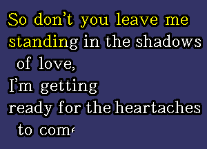 So don,t you leave me

standing in the shadows
of love,

Fm getting
ready for the heartaches
t0 comr