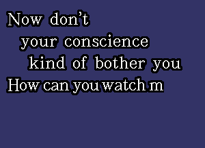 NOW donT
your conscience
kind of bother you

How can you watch m