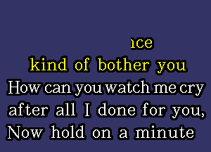 1ce
kind of bother you
HOW can you watch me cry
after all I done for you,
NOW hold on a minute