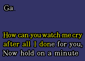 Ga'

HOW can you watch me cry
after all I done for you,
NOW hold on a minute