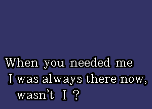 When you needed me
I was always there now,
wasni I ?