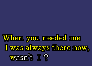 When you needed me
I was always there now,
wasni I ?